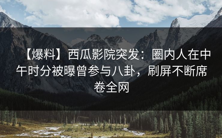 【爆料】西瓜影院突发：圈内人在中午时分被曝曾参与八卦，刷屏不断席卷全网