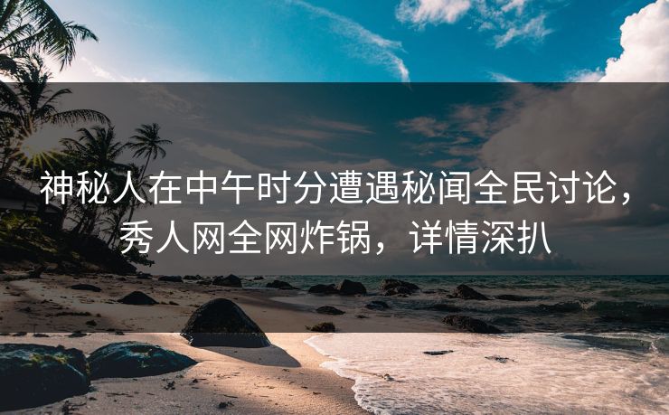 神秘人在中午时分遭遇秘闻全民讨论，秀人网全网炸锅，详情深扒