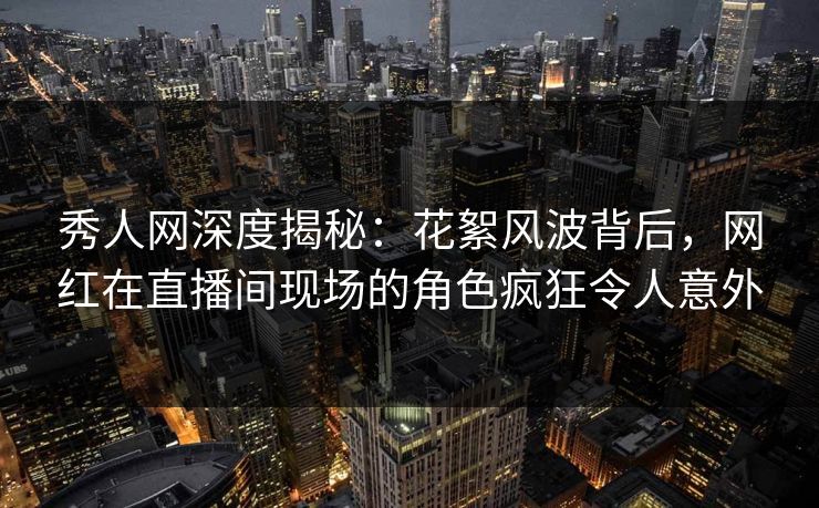 秀人网深度揭秘：花絮风波背后，网红在直播间现场的角色疯狂令人意外
