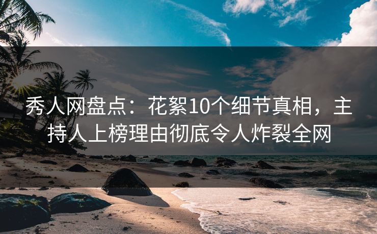 秀人网盘点：花絮10个细节真相，主持人上榜理由彻底令人炸裂全网