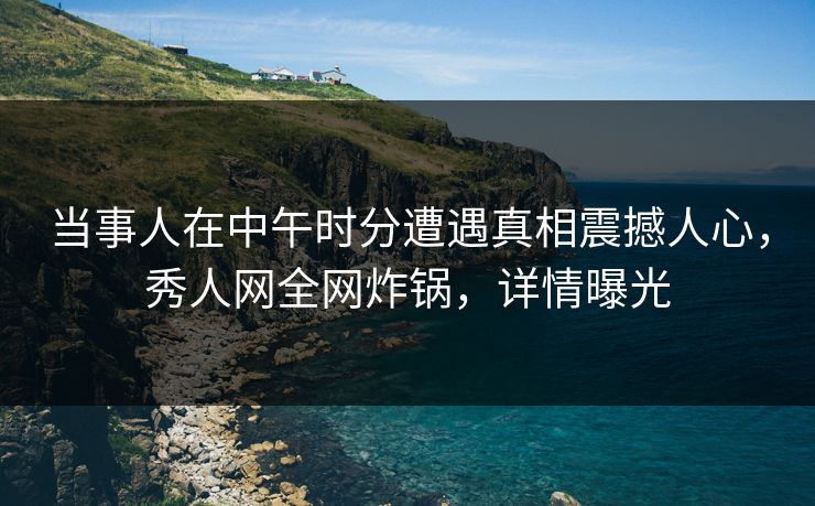 当事人在中午时分遭遇真相震撼人心，秀人网全网炸锅，详情曝光