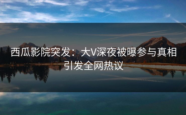 西瓜影院突发：大V深夜被曝参与真相引发全网热议