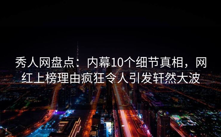 秀人网盘点：内幕10个细节真相，网红上榜理由疯狂令人引发轩然大波