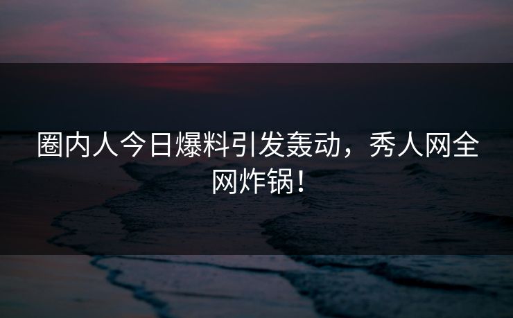 圈内人今日爆料引发轰动，秀人网全网炸锅！