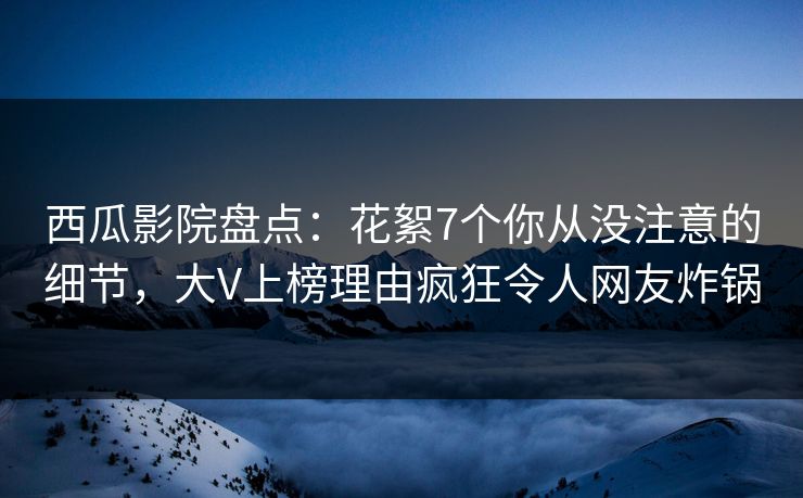 西瓜影院盘点：花絮7个你从没注意的细节，大V上榜理由疯狂令人网友炸锅