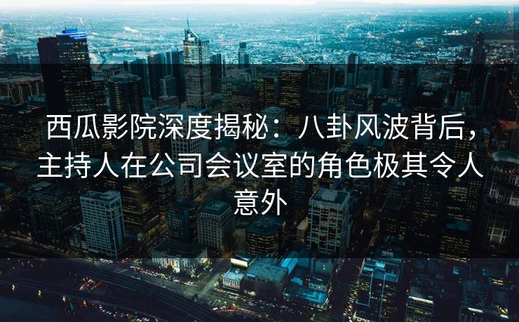 西瓜影院深度揭秘：八卦风波背后，主持人在公司会议室的角色极其令人意外