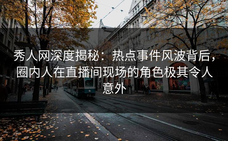 秀人网深度揭秘：热点事件风波背后，圈内人在直播间现场的角色极其令人意外