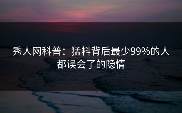 秀人网科普：猛料背后最少99%的人都误会了的隐情