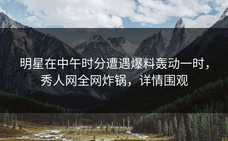 明星在中午时分遭遇爆料轰动一时，秀人网全网炸锅，详情围观