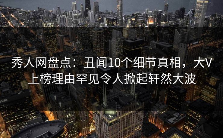 秀人网盘点：丑闻10个细节真相，大V上榜理由罕见令人掀起轩然大波