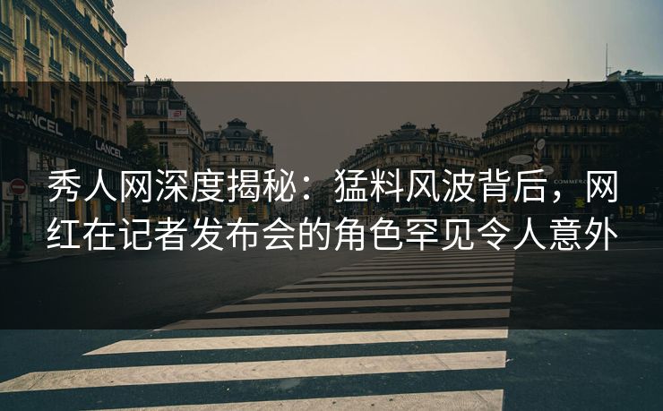 秀人网深度揭秘：猛料风波背后，网红在记者发布会的角色罕见令人意外