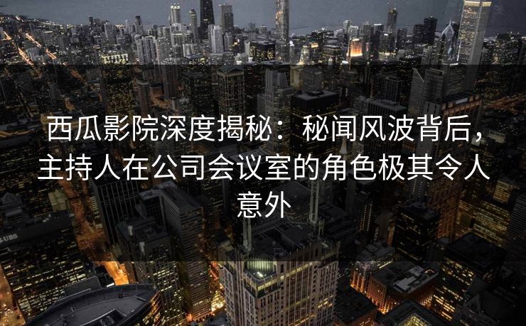 西瓜影院深度揭秘：秘闻风波背后，主持人在公司会议室的角色极其令人意外