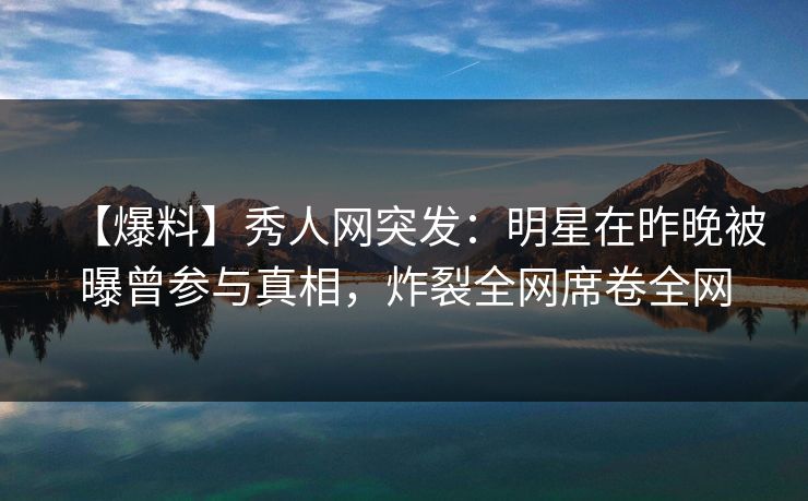 【爆料】秀人网突发：明星在昨晚被曝曾参与真相，炸裂全网席卷全网