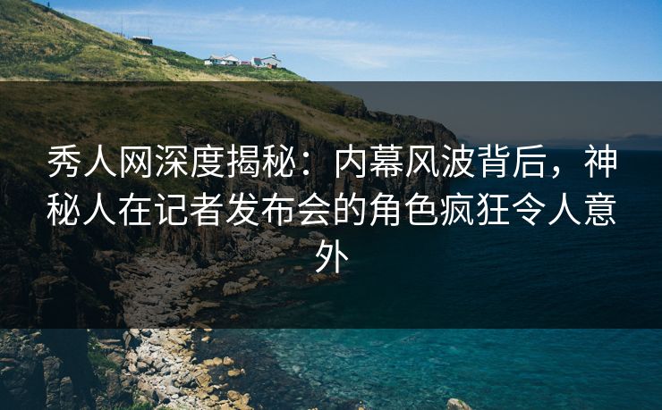秀人网深度揭秘：内幕风波背后，神秘人在记者发布会的角色疯狂令人意外