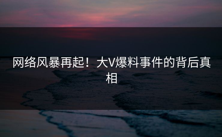 网络风暴再起！大V爆料事件的背后真相