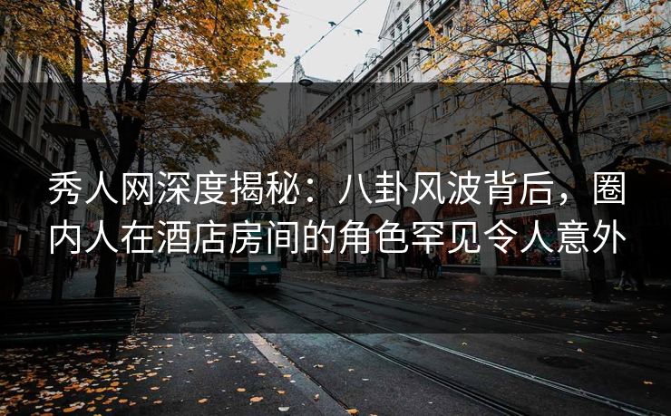 秀人网深度揭秘：八卦风波背后，圈内人在酒店房间的角色罕见令人意外