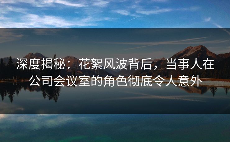 深度揭秘：花絮风波背后，当事人在公司会议室的角色彻底令人意外
