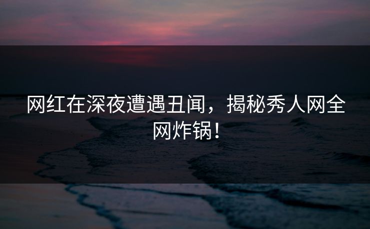 网红在深夜遭遇丑闻，揭秘秀人网全网炸锅！
