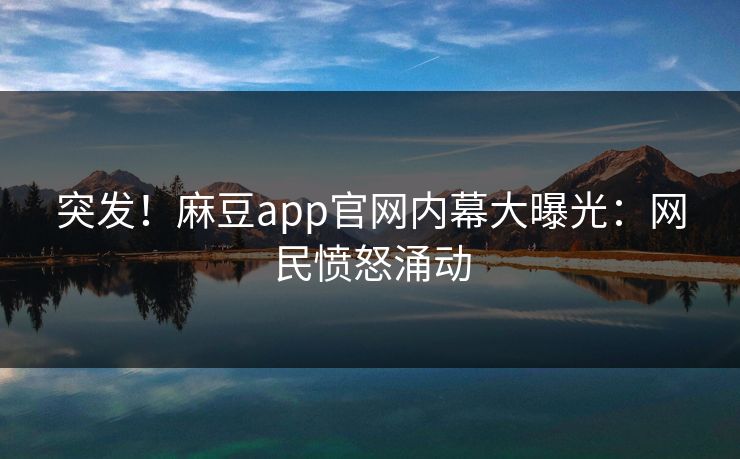 突发！麻豆app官网内幕大曝光：网民愤怒涌动