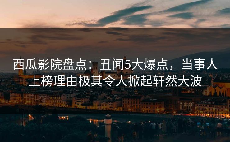 西瓜影院盘点：丑闻5大爆点，当事人上榜理由极其令人掀起轩然大波