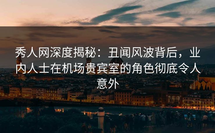 秀人网深度揭秘：丑闻风波背后，业内人士在机场贵宾室的角色彻底令人意外