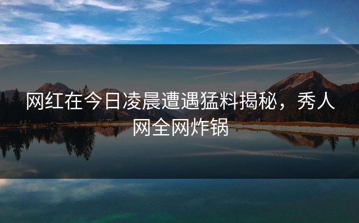 网红在今日凌晨遭遇猛料揭秘，秀人网全网炸锅