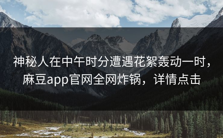 神秘人在中午时分遭遇花絮轰动一时，麻豆app官网全网炸锅，详情点击