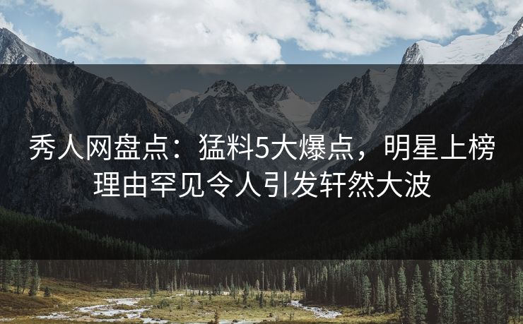 秀人网盘点：猛料5大爆点，明星上榜理由罕见令人引发轩然大波