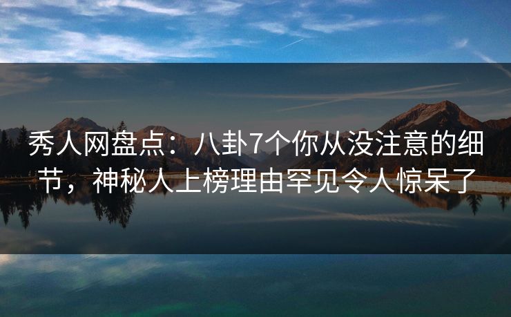 秀人网盘点：八卦7个你从没注意的细节，神秘人上榜理由罕见令人惊呆了