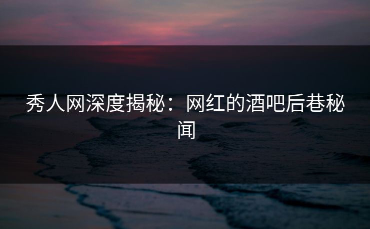 秀人网深度揭秘：网红的酒吧后巷秘闻