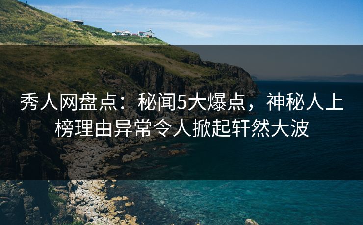 秀人网盘点：秘闻5大爆点，神秘人上榜理由异常令人掀起轩然大波