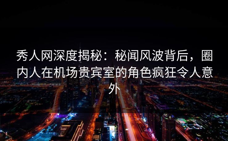 秀人网深度揭秘：秘闻风波背后，圈内人在机场贵宾室的角色疯狂令人意外