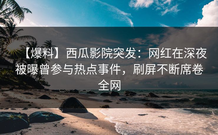 【爆料】西瓜影院突发：网红在深夜被曝曾参与热点事件，刷屏不断席卷全网