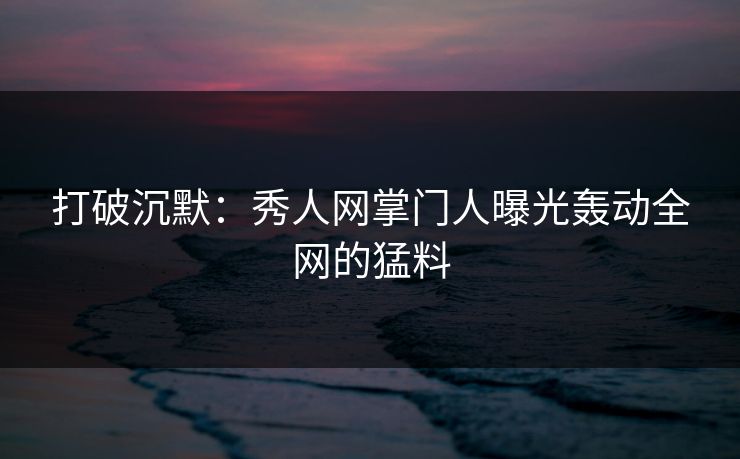 打破沉默：秀人网掌门人曝光轰动全网的猛料