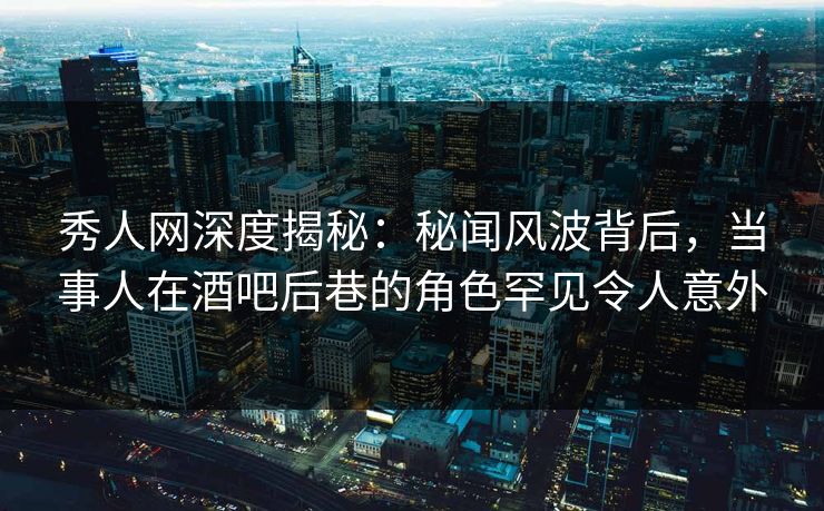 秀人网深度揭秘：秘闻风波背后，当事人在酒吧后巷的角色罕见令人意外