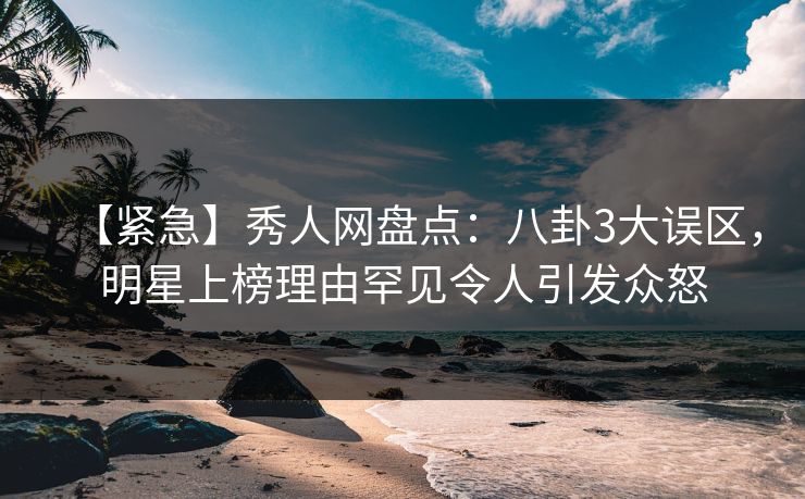【紧急】秀人网盘点：八卦3大误区，明星上榜理由罕见令人引发众怒