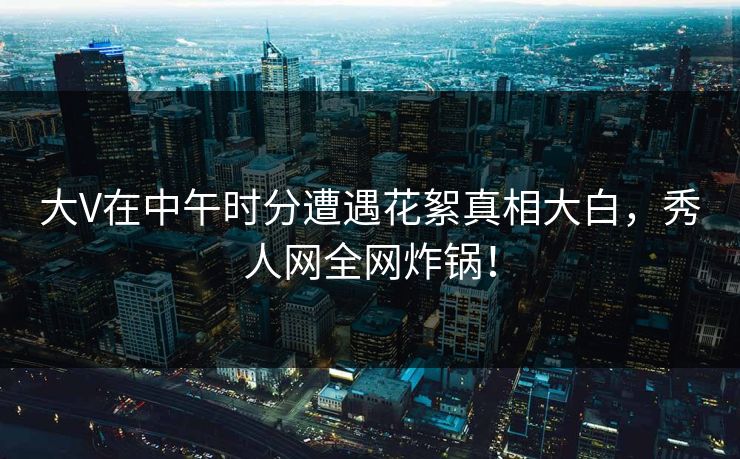 大V在中午时分遭遇花絮真相大白，秀人网全网炸锅！