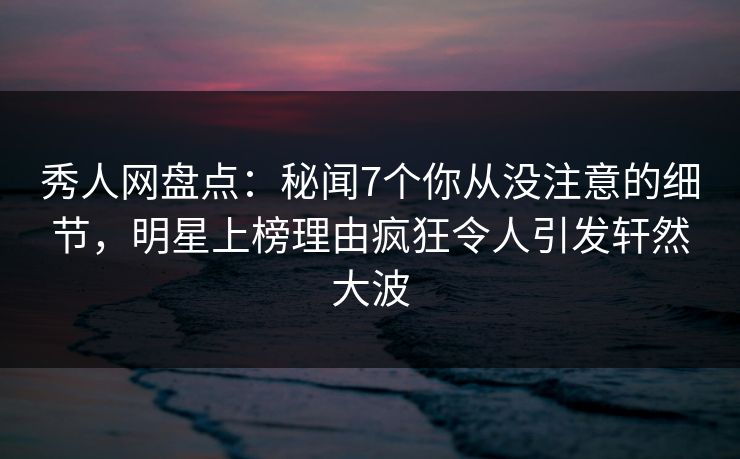 秀人网盘点：秘闻7个你从没注意的细节，明星上榜理由疯狂令人引发轩然大波