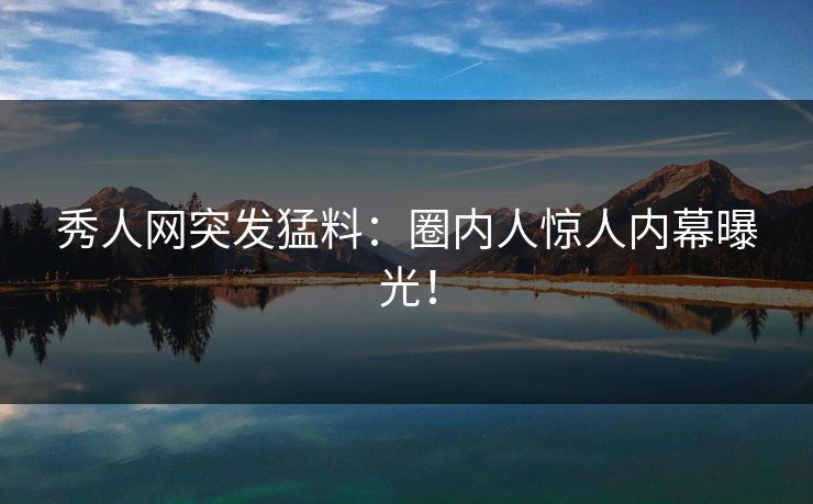 秀人网突发猛料：圈内人惊人内幕曝光！