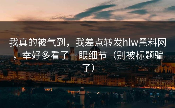 我真的被气到，我差点转发hlw黑料网，幸好多看了一眼细节（别被标题骗了）