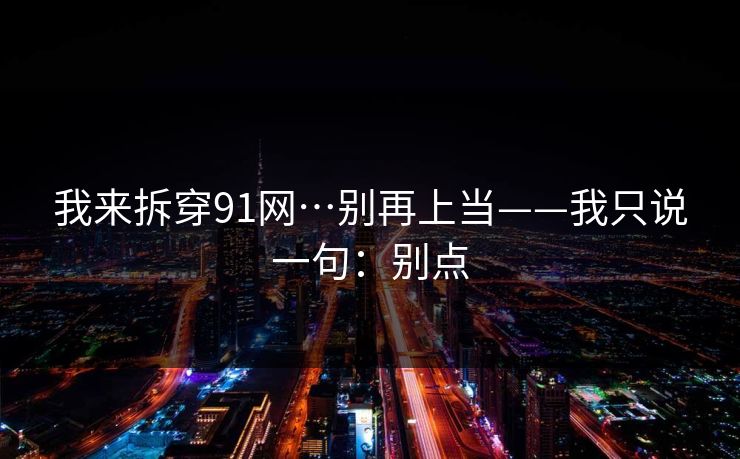 我来拆穿91网…别再上当——我只说一句：别点