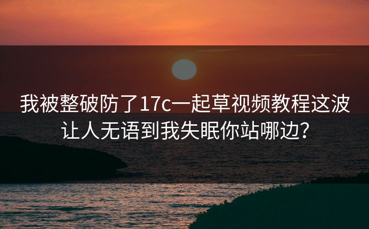 我被整破防了17c一起草视频教程这波让人无语到我失眠你站哪边？