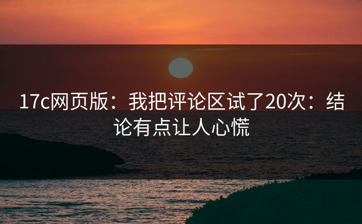17c网页版：我把评论区试了20次：结论有点让人心慌