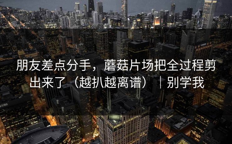 朋友差点分手,蘑菇片场把全过程剪出来了(越扒越离谱)|别学我 朋友差点分手,蘑菇片场把全过程剪出来了(越扒越离谱)|别学我