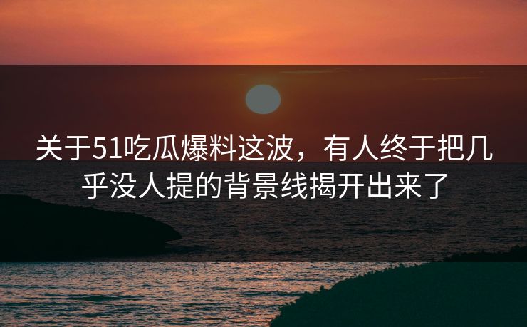 关于51吃瓜爆料这波，有人终于把几乎没人提的背景线揭开出来了