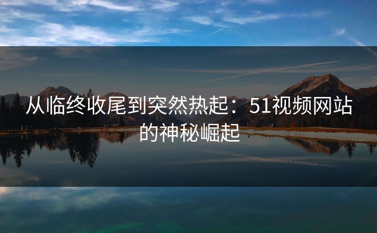 从临终收尾到突然热起：51视频网站的神秘崛起